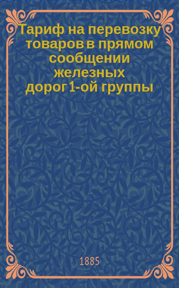 Тариф на перевозку товаров в прямом сообщении железных дорог 1-ой группы: Грязе-Царицынской, Динабурго-Витебской, Земской Орловско-Витебской, Либаво-Роменской (к отправкам с Царицынско-Динабургской линии в Либаву и в обратном направлении), Московско-Брестской, Орловско-Грязской, Риго-Динабургской и Ряжско-Вяземской : Действителен с 1 сент. 1885 г. по 1 сент. 1886 г