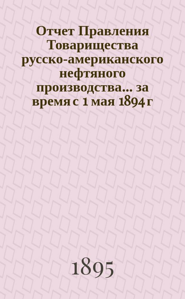 Отчет Правления Товарищества русско-американского нефтяного производства... ... за время с 1 мая 1894 г. по 1 мая 1895 г.