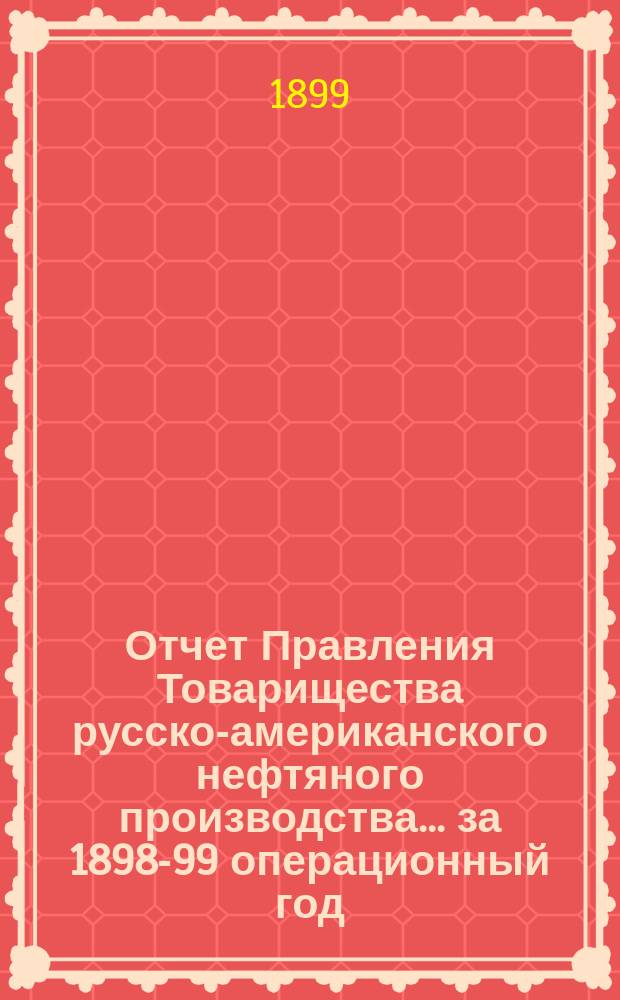 Отчет Правления Товарищества русско-американского нефтяного производства... ... за 1898-99 операционный год