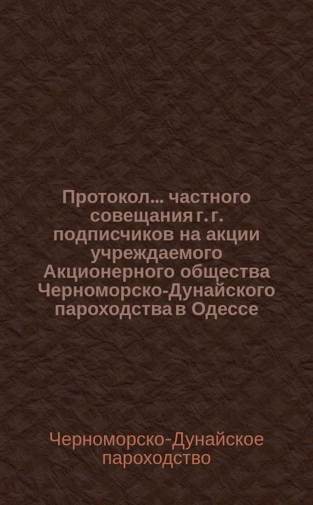 Протокол... частного совещания г. г. подписчиков на акции учреждаемого Акционерного общества Черноморско-Дунайского пароходства в Одессе...
