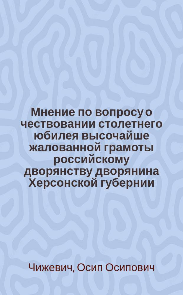 Мнение по вопросу о чествовании столетнего юбилея высочайше жалованной грамоты российскому дворянству дворянина Херсонской губернии... Осипа Осиповича Чижевича