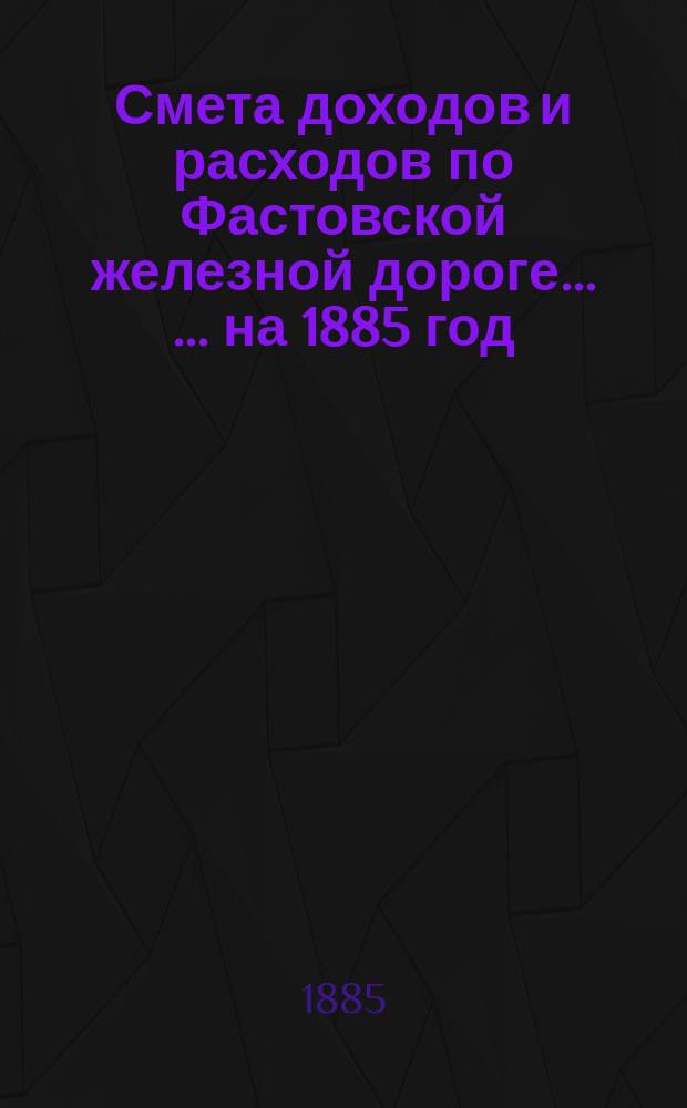 Смета доходов и расходов по Фастовской железной дороге ... ... на 1885 год