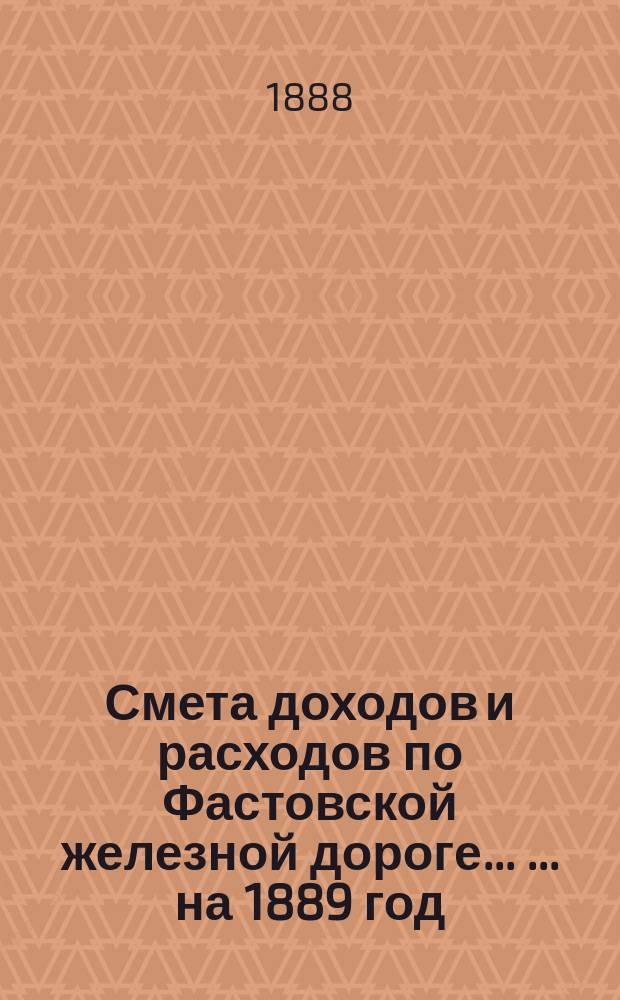 Смета доходов и расходов по Фастовской железной дороге ... ... на 1889 год