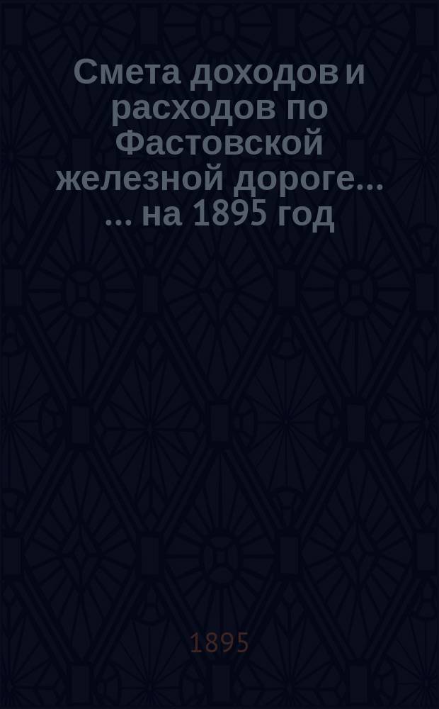 Смета доходов и расходов по Фастовской железной дороге ... ... на 1895 год