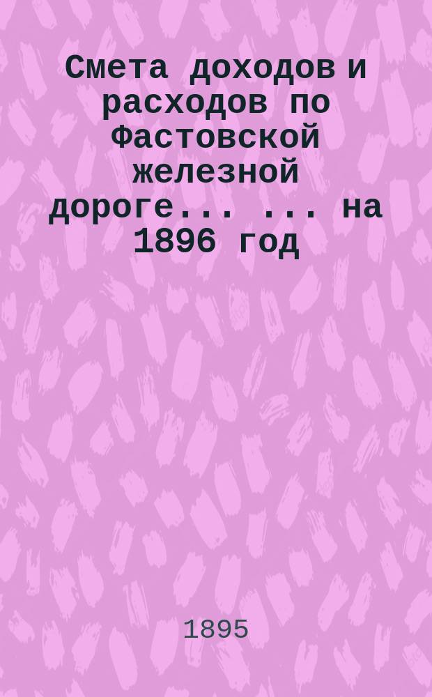 Смета доходов и расходов по Фастовской железной дороге ... ... на 1896 год