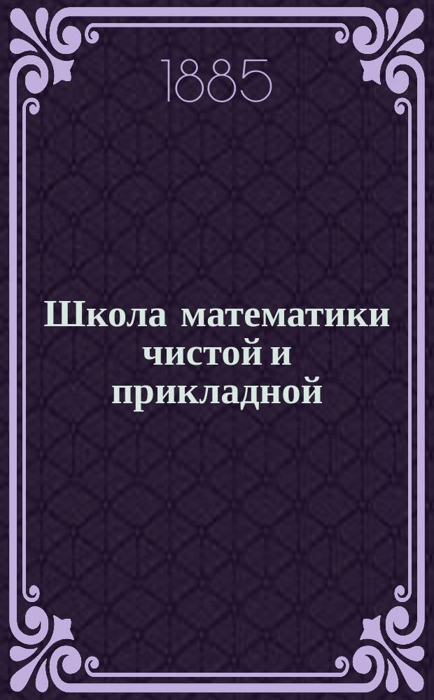Школа математики чистой и прикладной : Ежемес. журн. для учащих, учащихся и всех любителей физ.-матем. наук. Г. 1