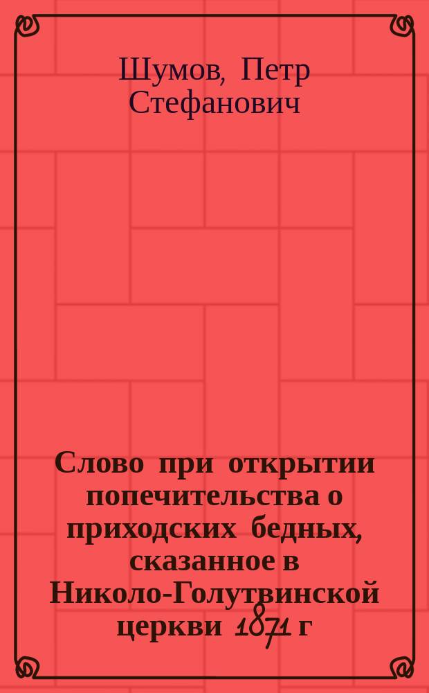 Слово при открытии попечительства о приходских бедных, сказанное в Николо-Голутвинской церкви 1871 г. октября 24 дня вслед за прочтением указа Духовной консистории и правил попечительства священником Шумовым