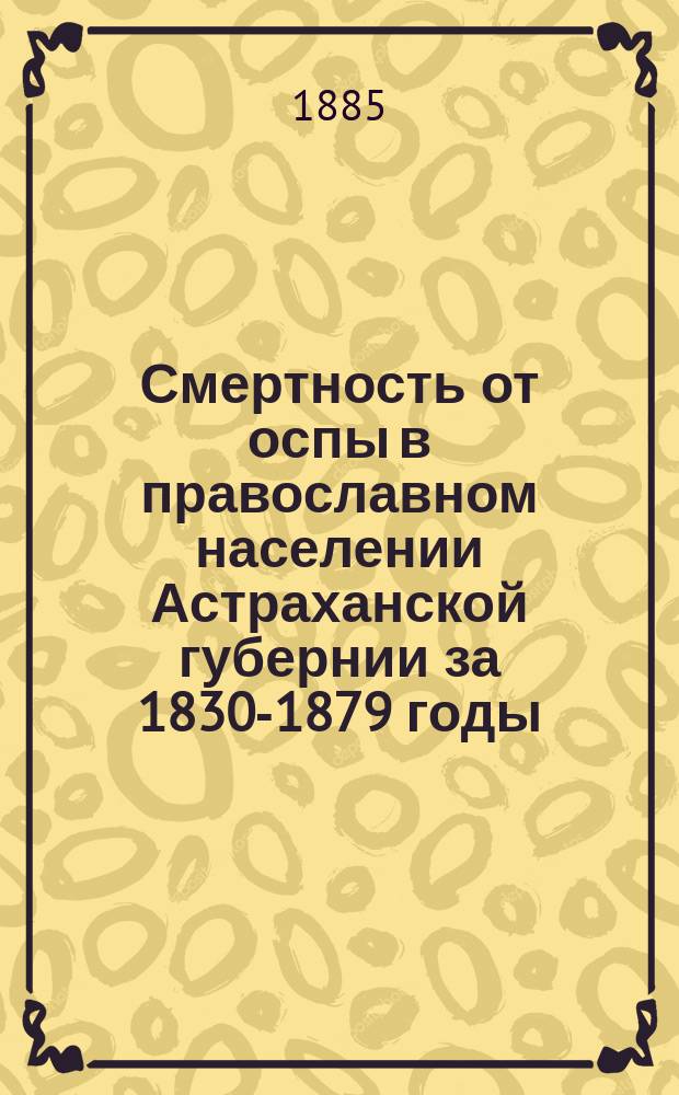 Смертность от оспы в православном населении Астраханской губернии за 1830-1879 годы : (По сведениям приходск. метрич. книг) : (Чит. в заседании Казан. общ. врачей 28 апр. 1885 г.)