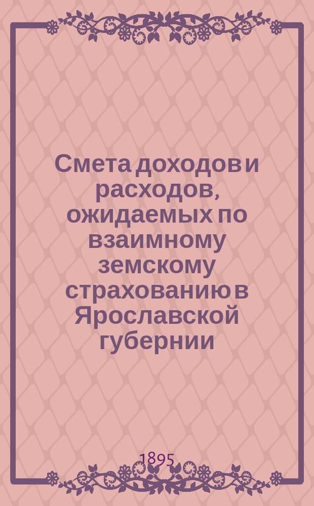 Смета доходов и расходов, ожидаемых по взаимному земскому страхованию в Ярославской губернии... ... с 1-го января 1896 года по 1-е января 1897 года