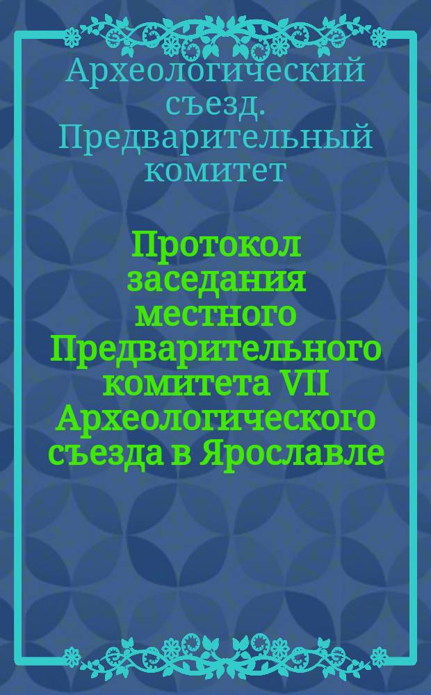 Протокол заседания местного Предварительного комитета VII Археологического съезда в Ярославле : № 1-№ 6