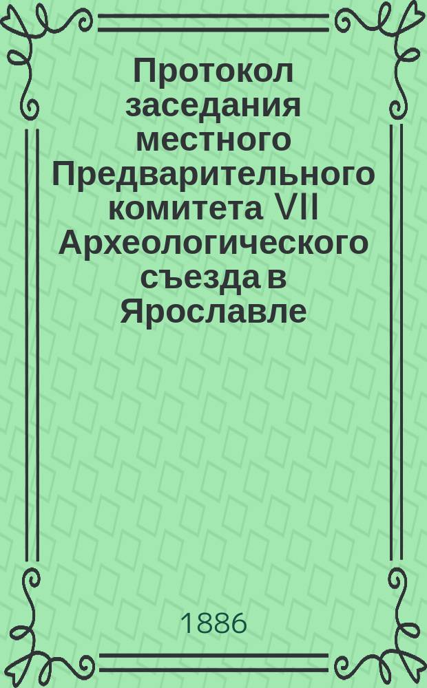 Протокол заседания местного Предварительного комитета VII Археологического съезда в Ярославле : [№ 1]-№ 6. [№ 1] : Заседание 15 апреля 1886 г.