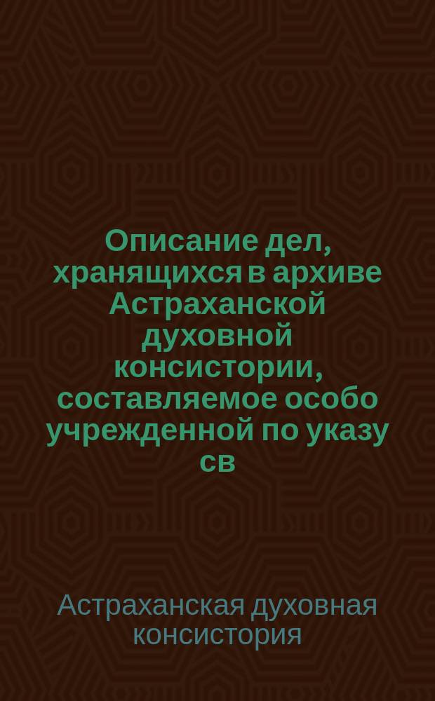 Описание дел, хранящихся в архиве Астраханской духовной консистории, составляемое особо учрежденной по указу св. Синода Комиссией