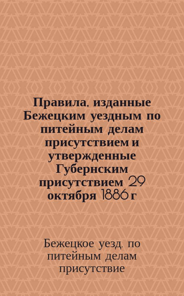 Правила, изданные Бежецким уездным по питейным делам присутствием и утвержденные Губернским присутствием 29 октября 1886 г. об устройстве и торговле в постоялых дворах и трактирных заведениях по Бежецкому уезду
