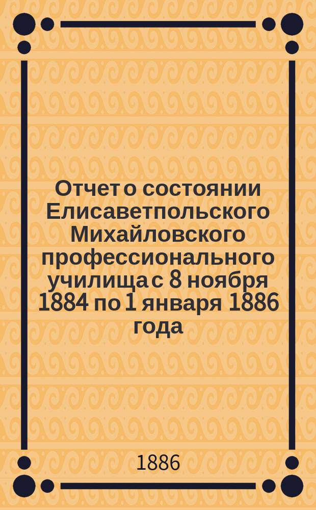 Отчет о состоянии Елисаветпольского Михайловского профессионального училища с 8 ноября 1884 по 1 января 1886 года, читанный 12 января 1886 года при освещении здания училища
