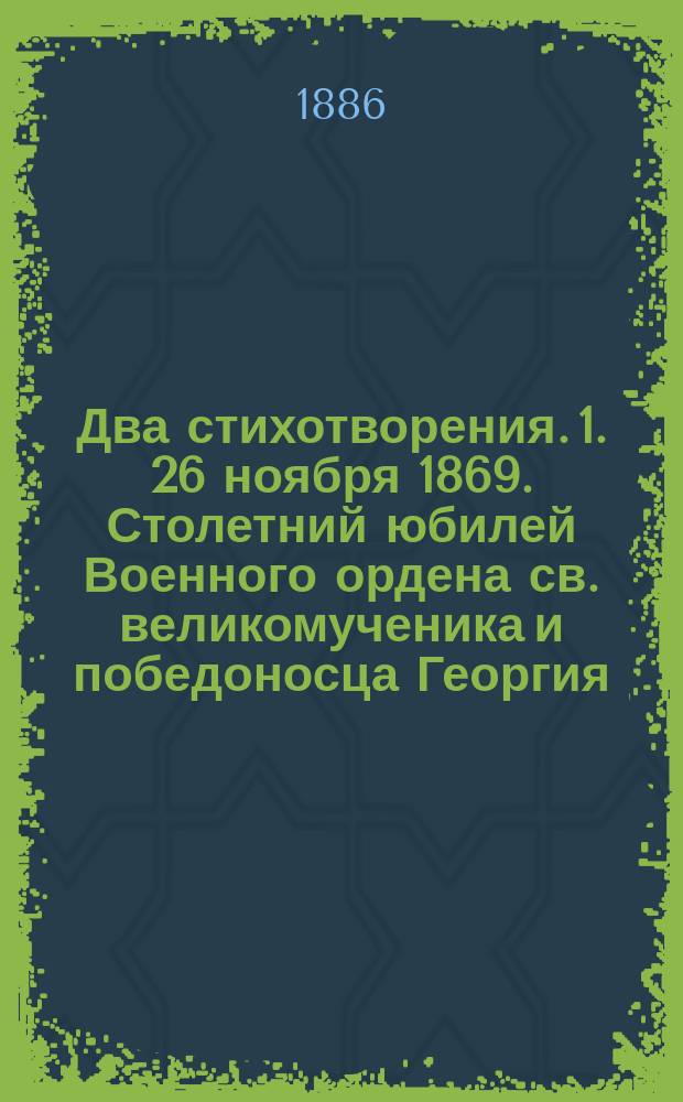 Два стихотворения. 1. 26 ноября 1869. Столетний юбилей Военного ордена св. великомученика и победоносца Георгия. 2. 12 октября 1886. Открытие памятника войны с Турциею 1877 и 1878 годов