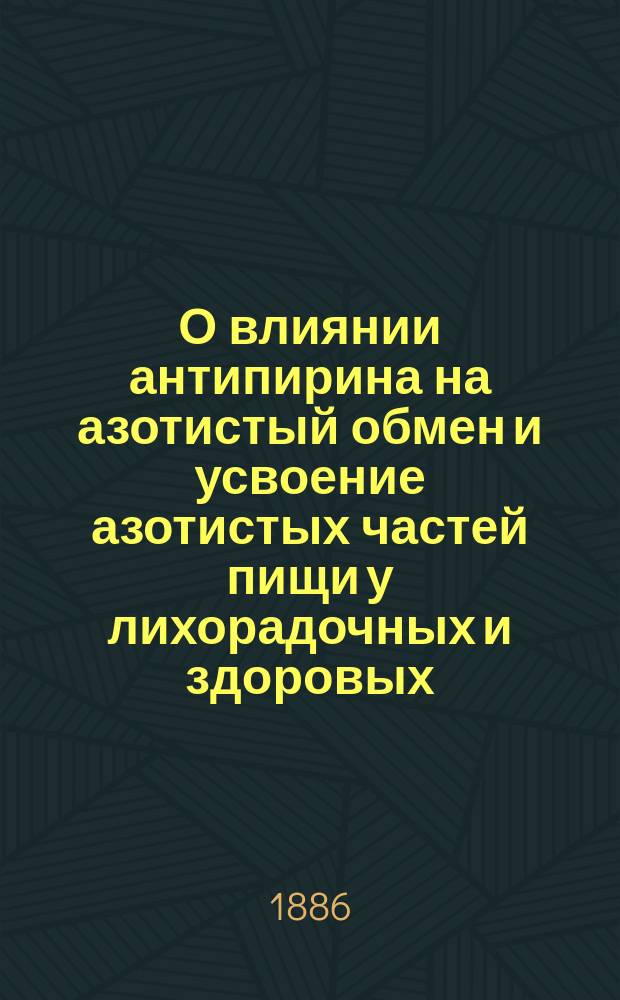 О влиянии антипирина на азотистый обмен и усвоение азотистых частей пищи у лихорадочных и здоровых : Дисс. на степень д-ра мед. Петра Вальтера, ординатора Пропедевтич.-терапевтич. клиники проф. В.А. Манассеина