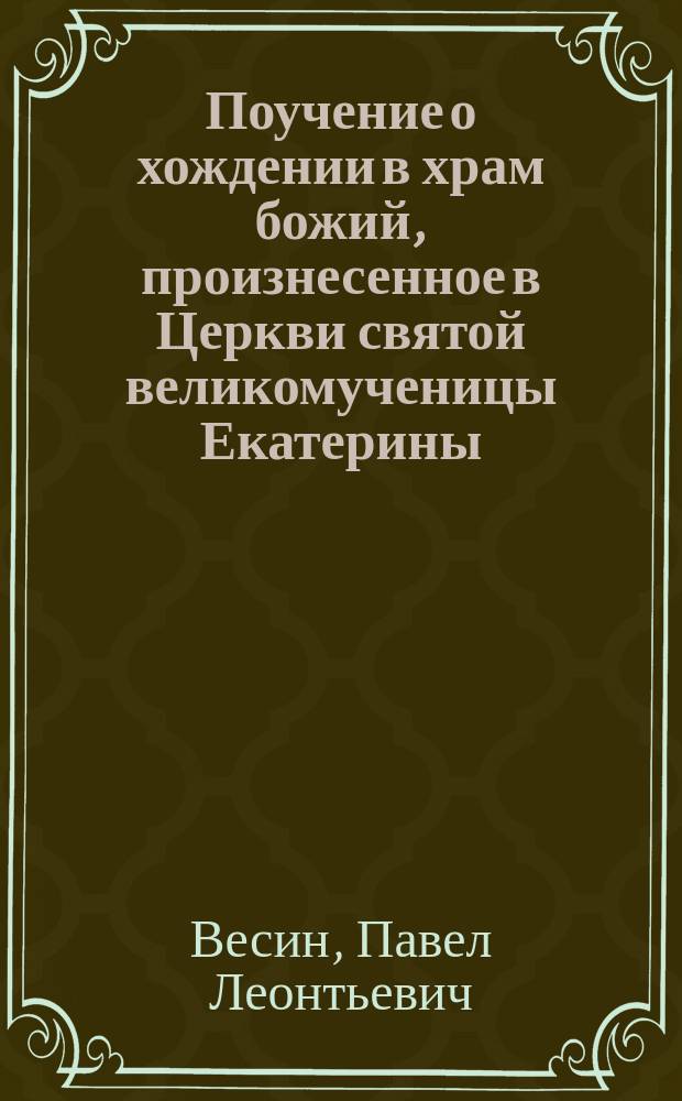 Поучение о хождении в храм божий, [произнесенное в Церкви святой великомученицы Екатерины, что на Васильевском острове, протоиереем Павлом Весиным]