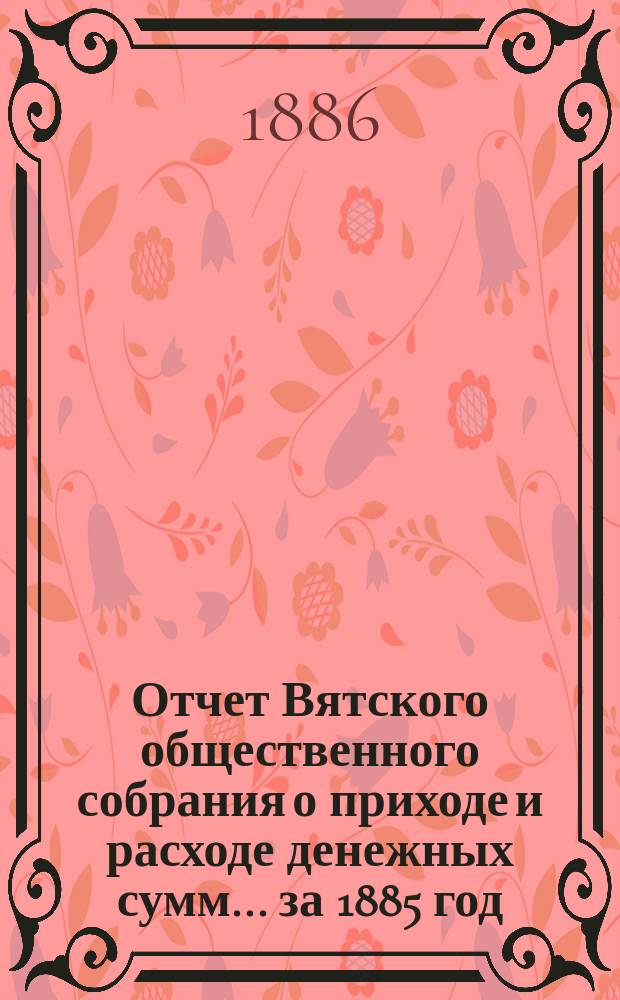 Отчет Вятского общественного собрания о приходе и расходе денежных сумм... ... за 1885 год
