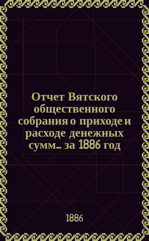Отчет Вятского общественного собрания о приходе и расходе денежных сумм... ... за 1886 год