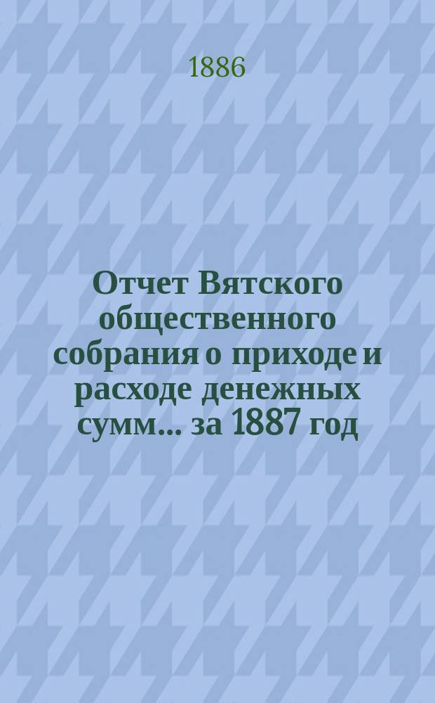 Отчет Вятского общественного собрания о приходе и расходе денежных сумм... ... за 1887 год
