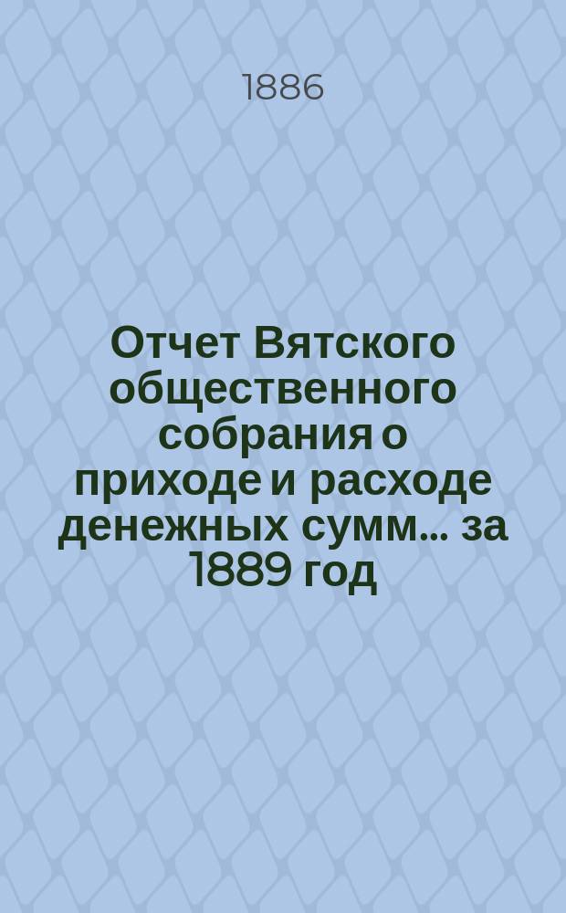 Отчет Вятского общественного собрания о приходе и расходе денежных сумм... ... за 1889 год