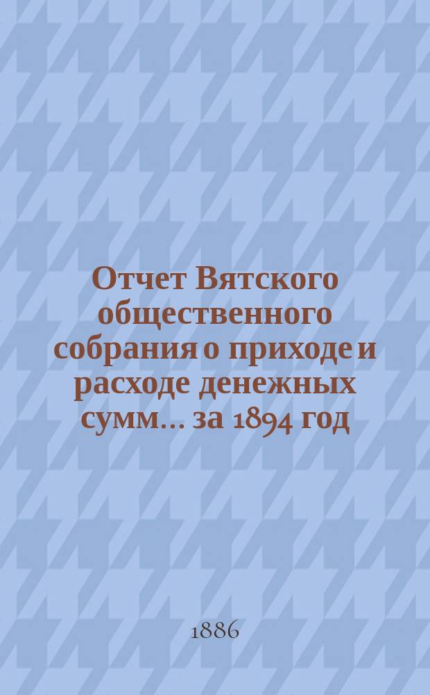 Отчет Вятского общественного собрания о приходе и расходе денежных сумм... ... за 1894 год : ... за 1894 год и смета прихода и расхода на 1895 год