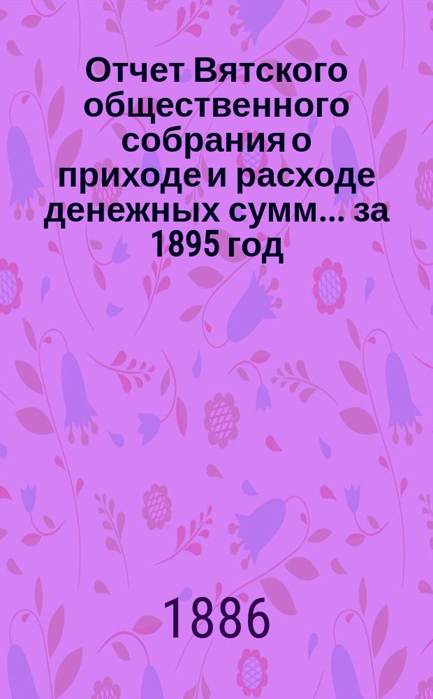 Отчет Вятского общественного собрания о приходе и расходе денежных сумм... ... за 1895 год : ... за 1895 год и смета прихода и расхода на 1896 год