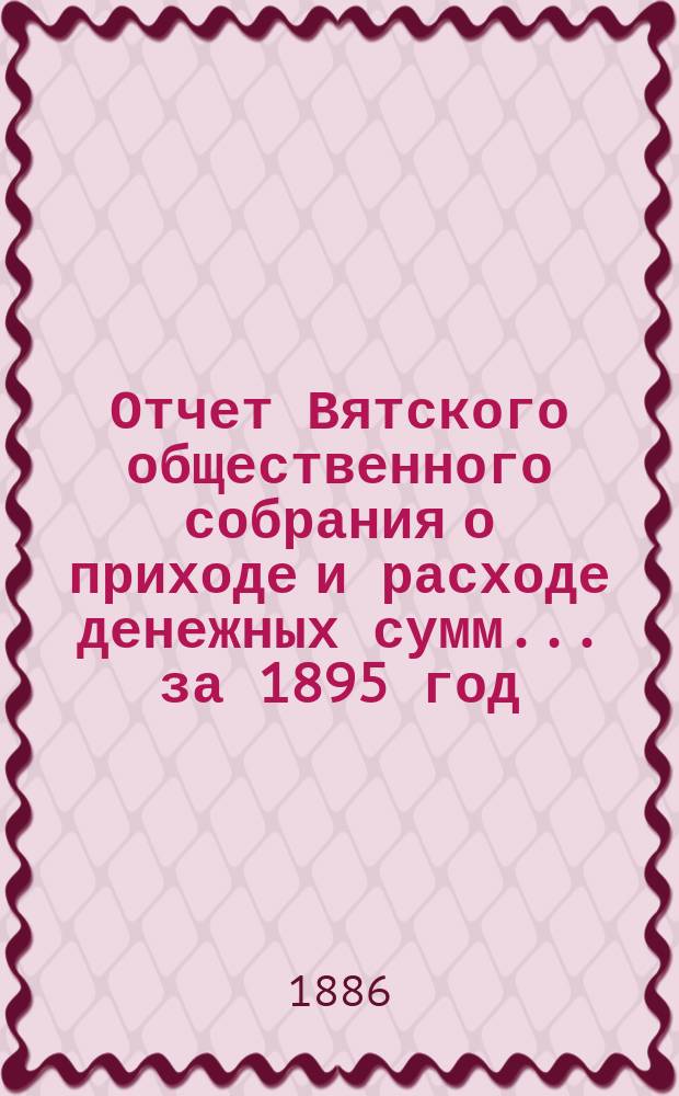 Отчет Вятского общественного собрания о приходе и расходе денежных сумм... ... за 1895 год. ... за 1895 год и смета прихода и расхода на 1896 год : Заключение| ревизионной комиссии по разсмотрению отчета... за 1895 год