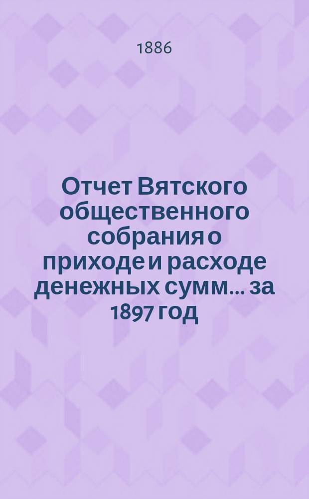 Отчет Вятского общественного собрания о приходе и расходе денежных сумм... ... за 1897 год : ... за 1897 год, смета прихода и расхода на 1898 год и заключение ревизионной комиссии