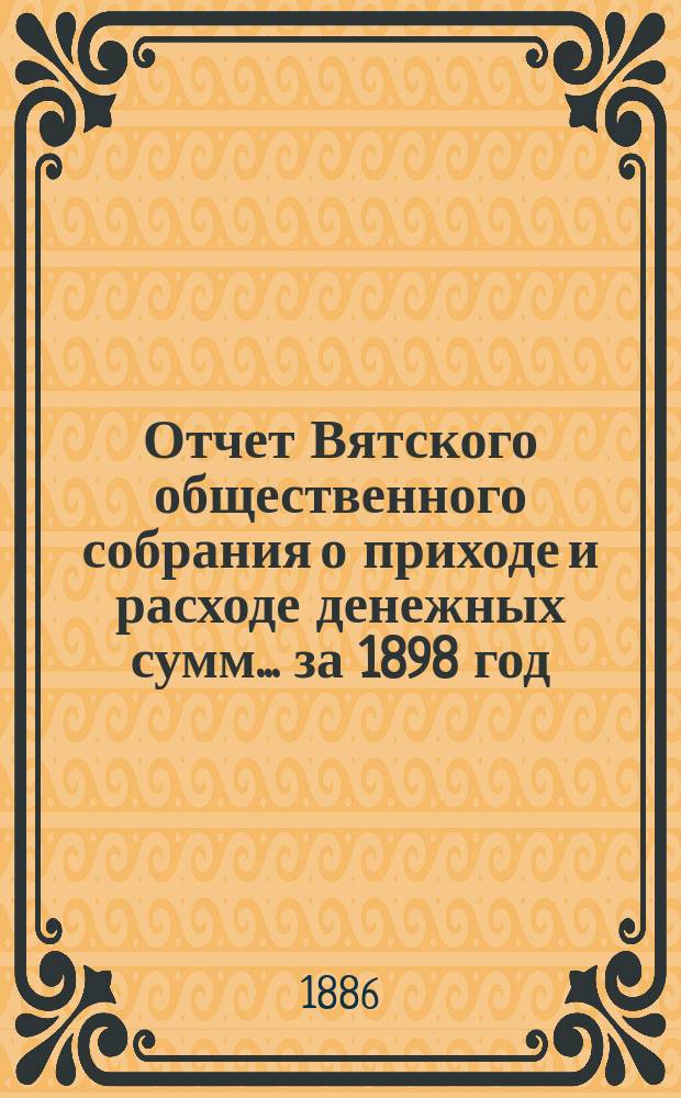Отчет Вятского общественного собрания о приходе и расходе денежных сумм... ... за 1898 год : ... за 1898 год и смета прихода и расхода на 1899 год