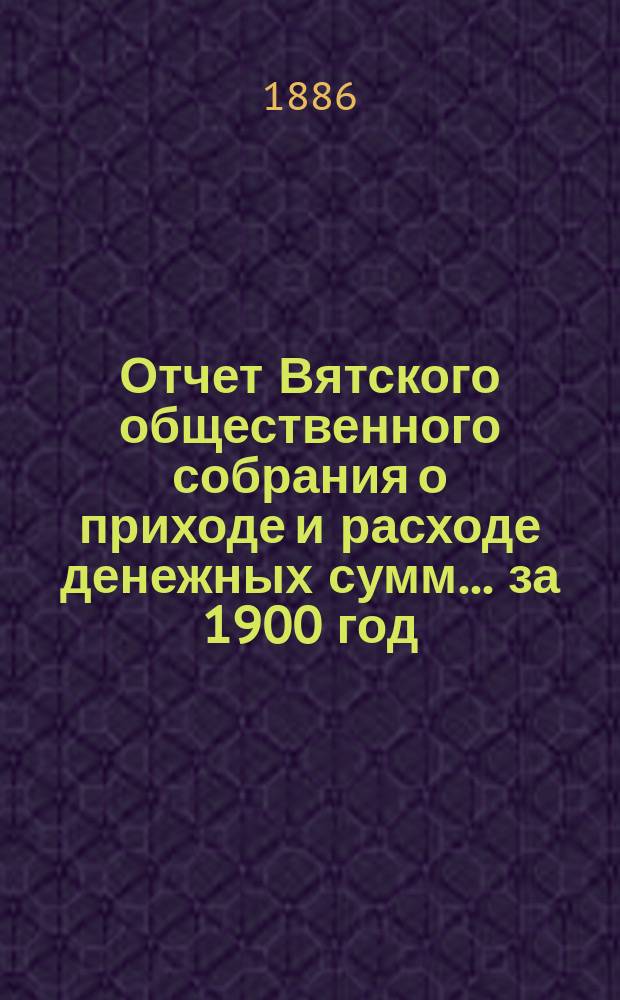 Отчет Вятского общественного собрания о приходе и расходе денежных сумм... ... за 1900 год : ... за 1900 год и смета прихода и расхода на 1901 год
