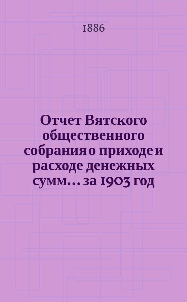 Отчет Вятского общественного собрания о приходе и расходе денежных сумм... ... за 1903 год : ... за 1903 год и смета прихода и расхода