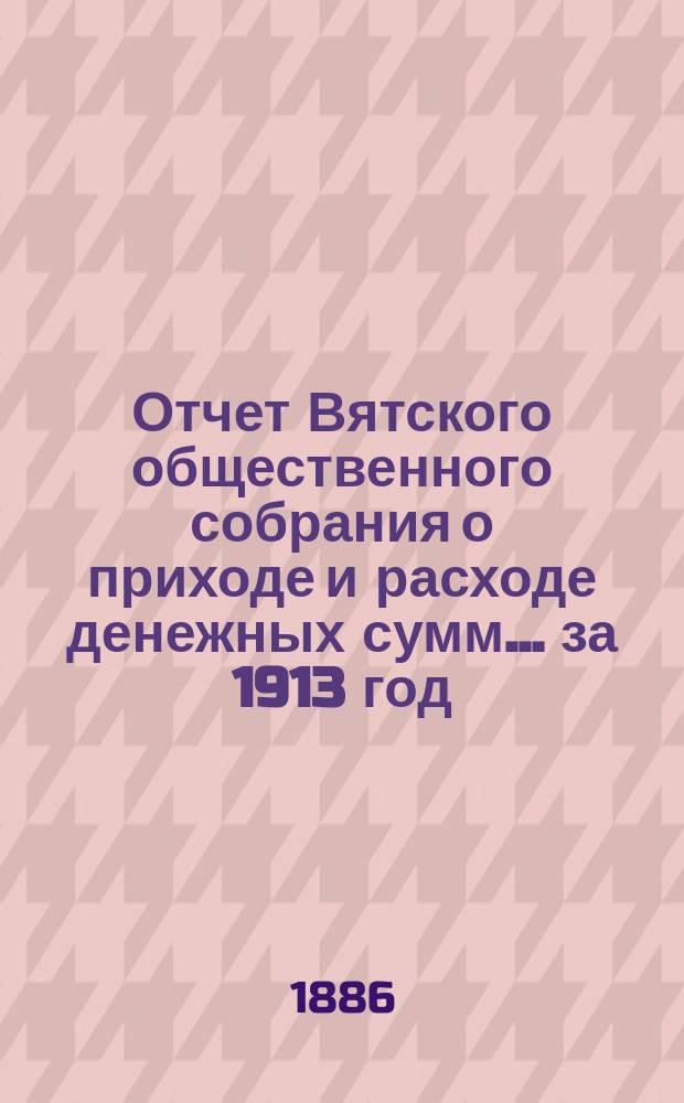 Отчет Вятского общественного собрания о приходе и расходе денежных сумм... ... за 1913 год