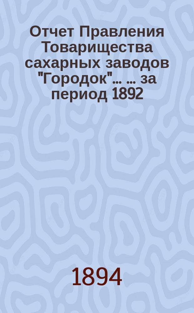 Отчет Правления Товарищества сахарных заводов "Городок" ... ... за период 1892/93 г. С 1-го мая 1892 г. по 1-е мая 1893 г.