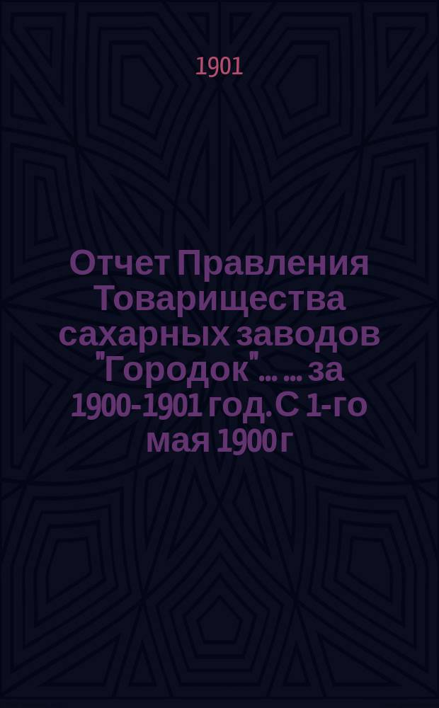 Отчет Правления Товарищества сахарных заводов "Городок" ... ... за 1900-1901 год. С 1-го мая 1900 г. по 1-е мая 1901 г.