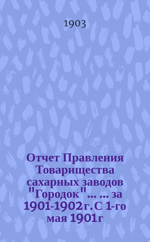Отчет Правления Товарищества сахарных заводов "Городок" ... ... за 1901-1902 г. С 1-го мая 1901 г. по 1-е мая 1902 г.