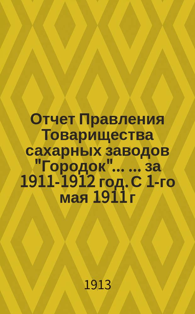 Отчет Правления Товарищества сахарных заводов "Городок" ... ... за 1911-1912 год. С 1-го мая 1911 г. по 1-е мая 1912 г.
