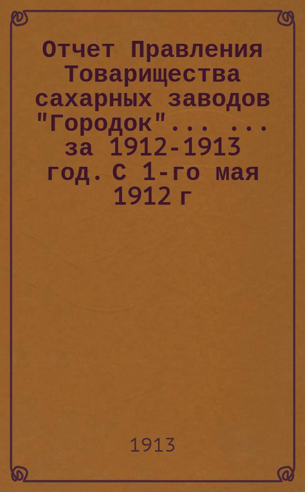 Отчет Правления Товарищества сахарных заводов "Городок" ... ... за 1912-1913 год. С 1-го мая 1912 г. по 1-е мая 1913 г.
