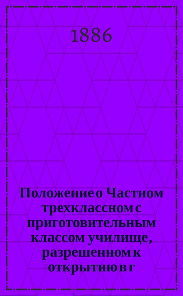 Положение о Частном трехклассном с приготовительным классом училище, разрешенном к открытию в г. Динабурге инженеру, статскому советнику Александру Юлиевичу Фриде