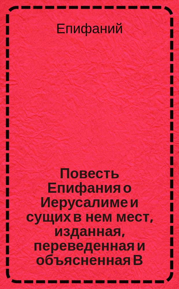 [Повесть Епифания о Иерусалиме и сущих в нем мест, изданная, переведенная и объясненная В.Г. Василевским]