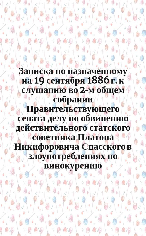 Записка по назначенному на 19 сентября 1886 г. к слушанию во 2-м общем собрании Правительствующего сената делу по обвинению действительного статского советника Платона Никифоровича Спасского в злоупотреблениях по винокурению