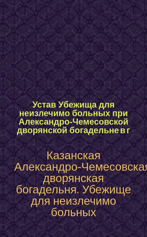 Устав Убежища для неизлечимо больных при Александро-Чемесовской дворянской богадельне в г. Казани : Утв. 8-го февр. 1886 г.