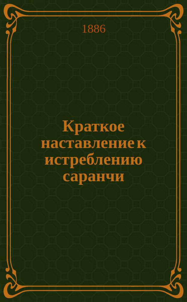 Краткое наставление к истреблению саранчи : Прил. к V Протоколу заседаний Совещания, созванного 12 марта 1885 г. в г. Одессе по соглашению гг. министров внутренних дел и военного по вопросу о мерах к истреблению саранчи