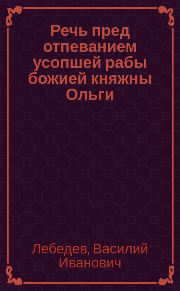 Речь пред отпеванием усопшей рабы божией княжны Ольги (Трубецкой), сказанная придворным протоиереем о. Василием Лебедевым, в Киевской георгиевской церкви, 4-го апреля 1886 года