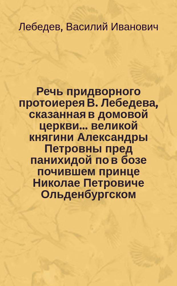 Речь придворного протоиерея В. Лебедева, сказанная в домовой церкви... великой княгини Александры Петровны пред панихидой по в бозе почившем принце Николае Петровиче Ольденбургском