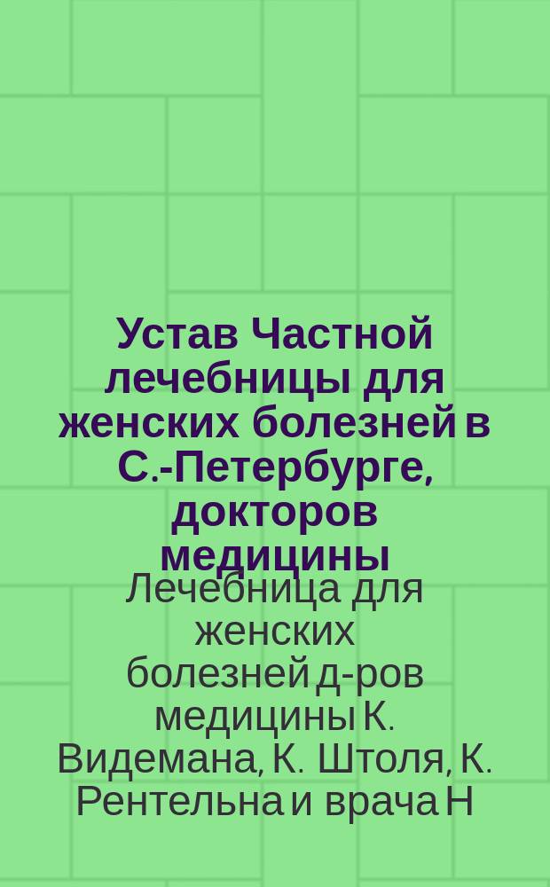 Устав Частной лечебницы для женских болезней в С.-Петербурге, докторов медицины: К. Видемана, К. Штоля, К. Рентельна и врача Н. Салманова : Утв. 24 янв. 1886 г.