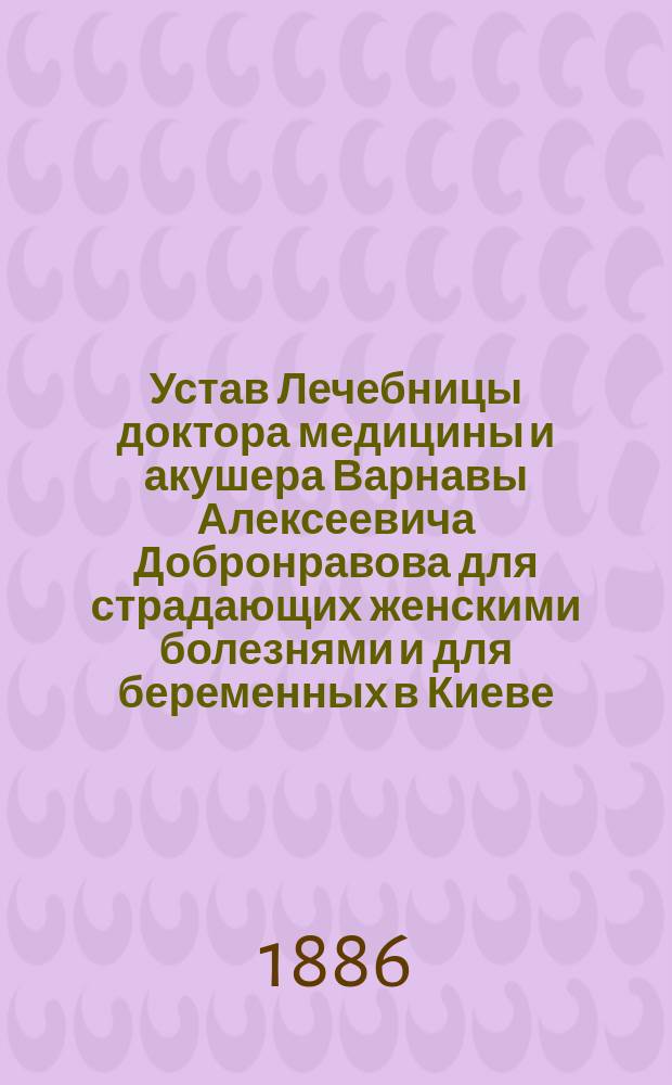 Устав Лечебницы доктора медицины и акушера Варнавы Алексеевича Добронравова для страдающих женскими болезнями и для беременных в Киеве : Утв. 5 июля 1886 г.
