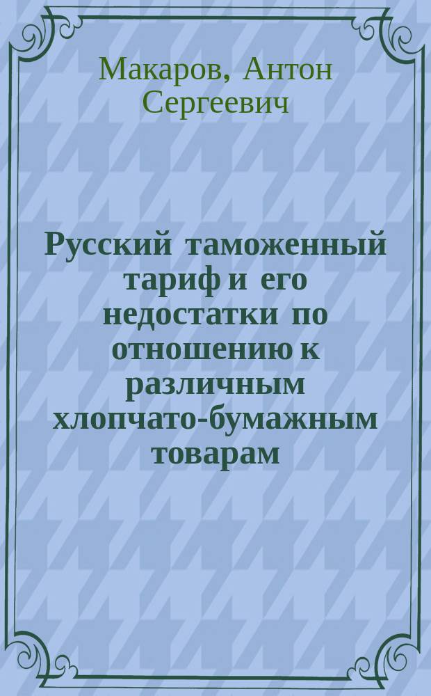 Русский таможенный тариф и его недостатки по отношению к различным хлопчато-бумажным товарам : Доклад Моск. отд-нию О-ва для содействия рус. пром. и торговле А. Макарова (уполномоченного хлопчато-бумажных фабрикантов при Моск. таможне)