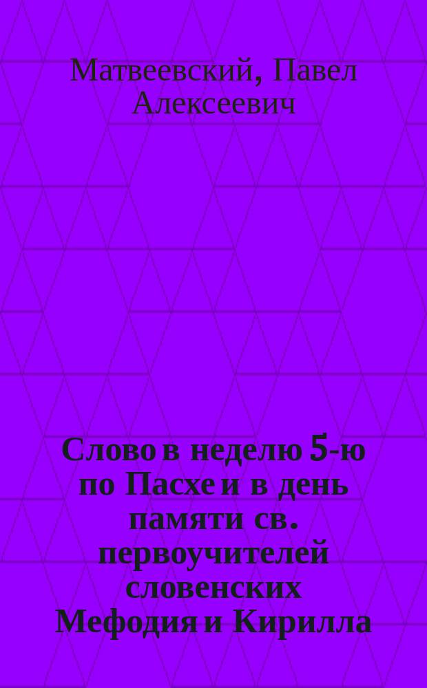 Слово в неделю 5-ю по Пасхе и в день памяти св. первоучителей словенских Мефодия и Кирилла : Произнесенное прот. П.А. Матвеевским 11-го мая 1886 г. в Исаакиевск. соборе в С.-Петербурге