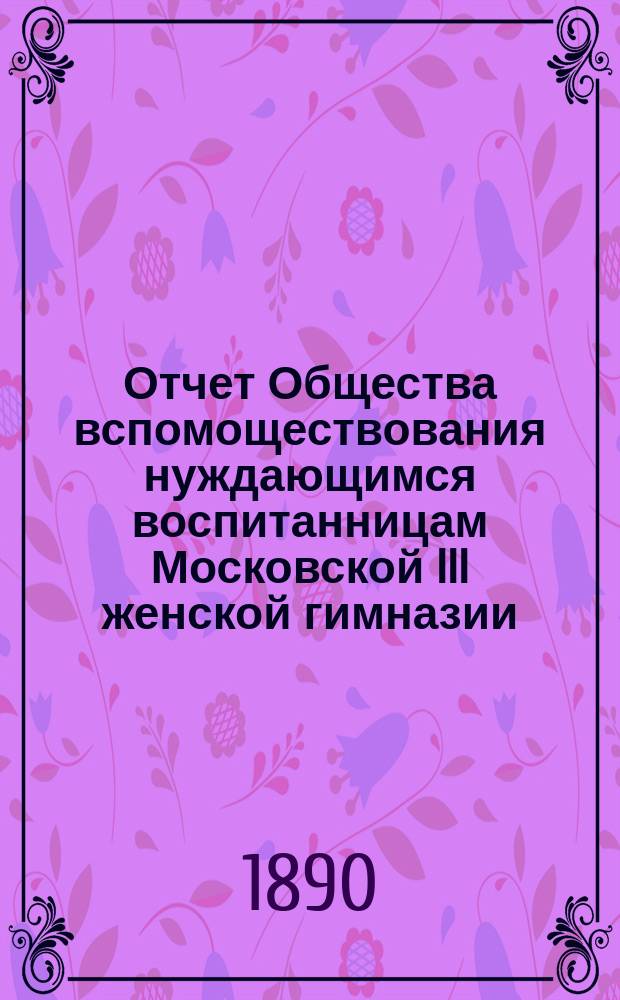Отчет Общества вспомоществования нуждающимся воспитанницам Московской III женской гимназии... ... за 1889 год